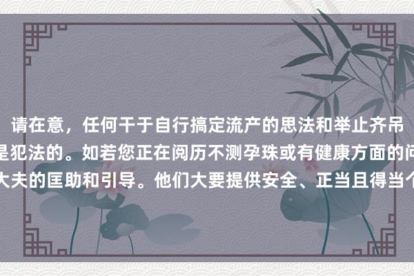 请在意，任何干于自行搞定流产的思法和举止齐吊问常危急的，况且可能是犯法的。如若您正在阅历不测孕珠或有健康方面的问题，请务必寻求专科大夫的匡助和引导。他们大要提供安全、正当且得当个情面况的提议与诊治。关于健康话题，咱们应该接受负职守的格调。请商议医疗专科东谈主士以获取匡助。